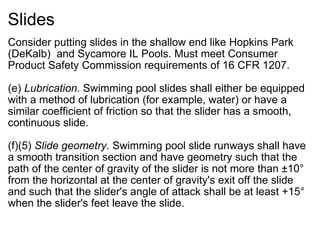 Slides Consider putting slides in the shallow end like Hopkins Park (DeKalb)  and Sycamore IL Pools. Must meet Consumer Product Safety Commission requirements of 16 CFR 1207.    (e)  Lubrication.  Swimming pool slides shall either be equipped with a method of lubrication (for example, water) or have a similar coefficient of friction so that the slider has a smooth, continuous slide. (f)(5)  Slide geometry.  Swimming pool slide runways shall have a smooth transition section and have geometry such that the path of the center of gravity of the slider is not more than ±10° from the horizontal at the center of gravity's exit off the slide and such that the slider's angle of attack shall be at least +15° when the slider's feet leave the slide. 