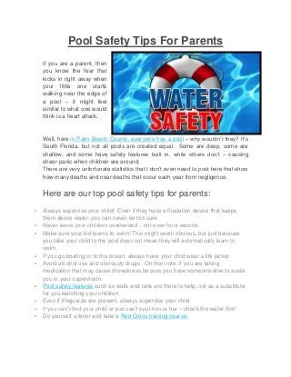 Pool Safety Tips For Parents
If you are a parent, then
you know the fear that
kicks in right away when
your little one starts
walking near the edge of
a pool – it might feel
similar to what one would
think is a heart attack.

Well, here in Palm Beach County, everyone has a pool – why wouldn’t they? It’s
South Florida, but not all pools are created equal. Some are deep, some are
shallow, and some have safety features built in, while others don’t – causing
sheer panic when children are around.
There are very unfortunate statistics that I don’t even need to post here that show
how many deaths and near deaths that occur each year from negligence.

Here are our top pool safety tips for parents:












Always supervise your child! Even if they have a floatation device that keeps
them above water, you can never be too sure.
Never leave your children unattended…not even for a second.
Make sure your kid learns to swim! This might seem obvious, but just because
you take your child to the pool does not mean they will automatically learn to
swim.
If you go boating or to the ocean, always have your child wear a life jacket
Avoid alcohol use and obviously drugs. On that note, if you are taking
medication that may cause drowsiness be sure you have someone else to assist
you in your supervision.
Pool safety features such as walls and nets are there to help, not as a substitute
for you watching your children.
Even if lifeguards are present, always supervise your child
If you can’t find your child or just can’t spot him or her – check the water first!
Do yourself a favor and take a Red Cross training course.

 