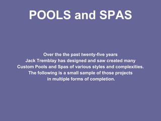 POOLS and SPAS


           Over the the past twenty-five years
   Jack Tremblay has designed and saw created many
Custom Pools and Spas of various styles and complexities.
    The following is a small sample of those projects
             in multiple forms of completion.
 