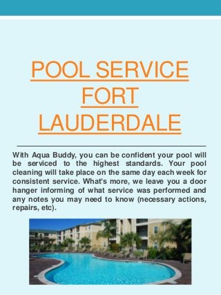 POOL SERVICE 
FORT 
LAUDERDALE 
With Aqua Buddy, you can be confident your pool will 
be serviced to the highest standards. Your pool 
cleaning will take place on the same day each week for 
consistent service. What’s more, we leave you a door 
hanger informing of what service was performed and 
any notes you may need to know (necessary actions, 
repairs, etc). 
 