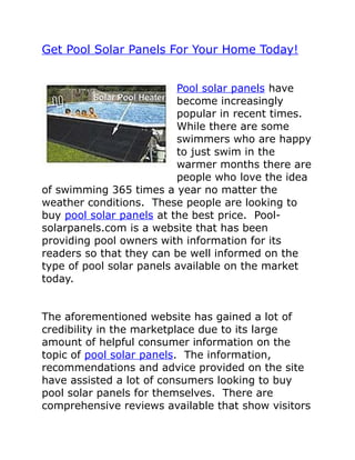 Get Pool Solar Panels For Your Home Today!


                          Pool solar panels have
                          become increasingly
                          popular in recent times.
                          While there are some
                          swimmers who are happy
                          to just swim in the
                          warmer months there are
                          people who love the idea
of swimming 365 times a year no matter the
weather conditions. These people are looking to
buy pool solar panels at the best price. Pool-
solarpanels.com is a website that has been
providing pool owners with information for its
readers so that they can be well informed on the
type of pool solar panels available on the market
today.


The aforementioned website has gained a lot of
credibility in the marketplace due to its large
amount of helpful consumer information on the
topic of pool solar panels. The information,
recommendations and advice provided on the site
have assisted a lot of consumers looking to buy
pool solar panels for themselves. There are
comprehensive reviews available that show visitors
 