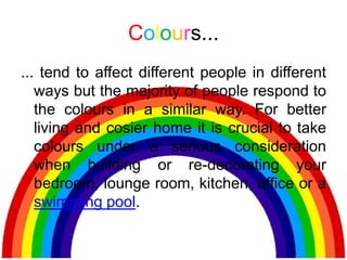 Colours...
... tend to affect different people in different
   ways but the majority of people respond to
   the colours in a similar way. For better
   living and cosier home it is crucial to take
   colours under a serious consideration
   when building or re-decorating your
   bedroom, lounge room, kitchen, office or a
   swimming pool.
 