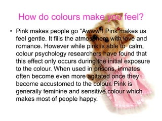 How do colours make you feel?
• Pink makes people go “Awww”! Pink makes us
  feel gentle. It fills the atmosphere with love and
  romance. However while pink is able to calm,
  colour psychology researchers have found that
  this effect only occurs during the initial exposure
  to the colour. When used in prisons, inmates
  often become even more agitated once they
  become accustomed to the colour. Pink is
  generally feminine and sensitive colour which
  makes most of people happy.
 