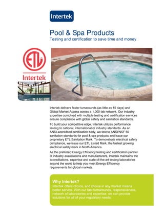 Pool & Spa Products
Testing and certification to save time and money




Intertek delivers faster turnarounds (as little as 15 days) and
Global Market Access across a 1,000-lab network. Our industry
expertise combined with multiple testing and certification services
ensure compliance with global safety and sanitation standards.
To build your competitive edge, Intertek utilizes performance
testing to national, international or industry standards. As an
ANSI-accredited certification body, we test to ANSI/NSF 50
sanitation standards for pool & spa products and issue our
proprietary ETL Sanitation Mark. To demonstrate electrical safety
compliance, we issue our ETL Listed Mark, the fastest growing
electrical safety mark in North America.
As the preferred Energy Efficiency testing and certification partner
of industry associations and manufacturers, Intertek maintains the
accreditations, expertise and state-of-the-art testing laboratories
around the world to help you meet Energy Efficiency
requirements for global markets.



  Why Intertek?
  Intertek offers choice, and choice in any market means
  better service. With our fast turnarounds, responsiveness,
  network of laboratories and expertise, we can provide
  solutions for all of your regulatory needs.
 