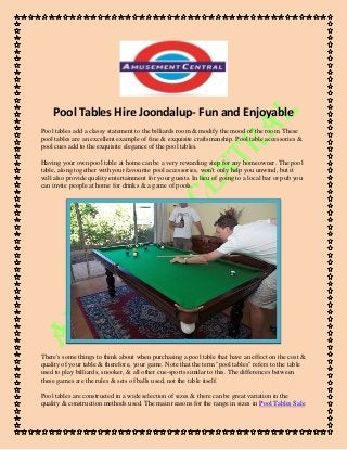 Pool Tables Hire Joondalup- Fun and Enjoyable 
Pool tables add a classy statement to the billiards room & modify the mood of the room. These pool tables are an excellent example of fine & exquisite craftsmanship. Pool table accessories & pool cues add to the exquisite elegance of the pool tables. 
Having your own pool table at home can be a very rewarding step for any homeowner. The pool table, along together with your favourite pool accessories, won't only help you unwind, but it will also provide quality entertainment for your guests. In lieu of going to a local bar or pub you can invite people at home for drinks & a game of pools. 
There's some things to think about when purchasing a pool table that have an effect on the cost & quality of your table & therefore, your game. Note that the term "pool tables" refers to the table used to play billiards, snooker, & all other cue-sports similar to this. The differences between these games are the rules & sets of balls used, not the table itself. 
Pool tables are constructed in a wide selection of sizes & there can be great variation in the quality & construction methods used. The main reasons for the range in sizes in Pool Tables Sale  