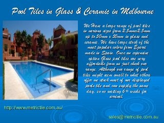 Pool Tiles in Glass & Ceramic in MelbournePool Tiles in Glass & Ceramic in Melbourne
We Have a large range of pool tilesWe Have a large range of pool tiles
in various sizes from 2.5mmx2.5mmin various sizes from 2.5mmx2.5mm
up to 50mm x 50mm in glass andup to 50mm x 50mm in glass and
ceramic. We have large stock of theceramic. We have large stock of the
most popular colors from Ezarrimost popular colors from Ezarri
made in Spain. Once an expensivemade in Spain. Once an expensive
option Glass pool tiles are veryoption Glass pool tiles are very
affordable from us just check ouraffordable from us just check our
range. Although our range of poolrange. Although our range of pool
tiles might seem small to what otherstiles might seem small to what others
offer we stock most of our displayedoffer we stock most of our displayed
pools tile and can supply the samepools tile and can supply the same
day, so no waiting 6+ weeks forday, so no waiting 6+ weeks for
arrival.arrival.
http://www.metrictile.com.au/http://www.metrictile.com.au/
sales@metrictile.com.ausales@metrictile.com.au
 