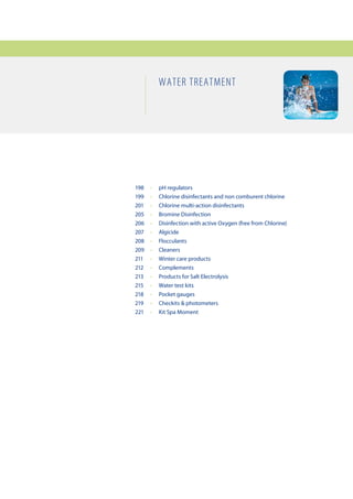 Water treatment




198	   •	   pH	regulators
199	   •	   Chlorine	disinfectants	and	non	comburent	chlorine
201	   •	   Chlorine	multi-action	disinfectants	
205	   •	   Bromine	Disinfection
206	   •	   Disinfection	with	active	Oxygen	(free	from	Chlorine)
207	   •	   Algicide
208	   •	   Flocculants
209	   •	   Cleaners
211	   •	   Winter	care	products
212	   •	   Complements
213	   •	   Products	for	Salt	Electrolysis
215	   •	   Water	test	kits
218	   •	   Pocket	gauges
219	   •	   Checkits	&	photometers
221	   •	   Kit	Spa	Moment
 