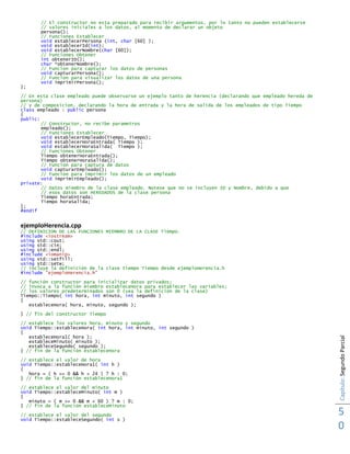 Capítulo:SegundoParcial
5
0
// El constructor no esta preparado para recibir argumentos, por lo tanto no pueden establecerse
// valores iniciales a los datos, al momento de declarar un objeto
persona();
// Funciones Establecer
void establecerPersona (int, char [60] );
void establecerId(int);
void establecerNombre(char [60]);
// Funciones Obtener
int obtenerID();
char *obtenerNombre();
// Funcion para capturar los datos de personas
void capturarPersona();
// Funcion para visualizar los datos de una persona
void imprimirPersona();
};
// En esta clase empleado puede observarse un ejemplo tanto de herencia (declarando que empleado hereda de
persona)
// y de composicion, declarando la hora de entrada y la hora de salida de los empleados de tipo Tiempo
class empleado : public persona
{
public:
// Constructor, no recibe parametros
empleado();
// Funciones Establecer
void establecerEmpleado(Tiempo, Tiempo);
void establecerHoraEntrada( Tiempo );
void establecerHoraSalida( Tiempo );
// Funciones Obtener
Tiempo obtenerHoraEntrada();
Tiempo obtenerHoraSalida();
// Funcion para captura de datos
void capturarEmpleado();
// Funcion para imprimir los datos de un empleado
void imprimirEmpleado();
private:
// Datos miembro de la clase empleado. Notese que no se incluyen ID y Nombre, debido a que
// esos datos son HEREDADOS de la clase persona
Tiempo horaEntrada;
Tiempo horaSalida;
};
#endif
ejemploHerencia.cpp
// DEFINICION DE LAS FUNCIONES MIEMBRO DE LA CLASE Tiempo.
#include <iostream>
using std::cout;
using std::cin;
using std::endl;
#include <iomanip>
using std::setfill;
using std::setw;
// incluye la definición de la clase tiempo Tiempo desde ejemploHerencia.h
#include "ejemploHerencia.h"
// función constructor para inicializar datos privados;
// invoca a la función miembro estableceHora para establecer las variables;
// los valores predeterminados son 0 (vea la definición de la clase)
Tiempo::Tiempo( int hora, int minuto, int segundo )
{
estableceHora( hora, minuto, segundo );
} // fin del constructor Tiempo
// establece los valores hora, minuto y segundo
void Tiempo::estableceHora( int hora, int minuto, int segundo )
{
estableceHora1( hora );
estableceMinuto( minuto );
estableceSegundo( segundo );
} // fin de la función estableceHora
// establece el valor de hora
void Tiempo::estableceHora1( int h )
{
hora = ( h >= 0 && h < 24 ) ? h : 0;
} // fin de la función estableceHora1
// establece el valor del minuto
void Tiempo::estableceMinuto( int m )
{
minuto = ( m >= 0 && m < 60 ) ? m : 0;
} // fin de la función estableceMinuto
// establece el valor del segundo
void Tiempo::estableceSegundo( int s )
 