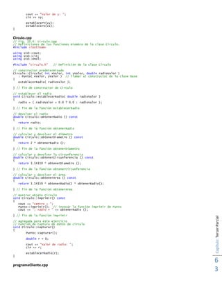 Capítulo:TercerParcial
6
3
cout << "Valor de y: ";
cin >> vy;
establecerY(vy);
establecerX(vx);
}
Circulo.cpp
// Fig. 10.4: circulo.cpp
// Definiciones de las funciones miembro de la clase Circulo.
#include <iostream>
using std::cout;
using std::cin;
using std::endl;
#include "circulo.h" // Definición de la clase Circulo
// constructor predeterminado
Circulo::Circulo( int xValor, int yValor, double radioValor )
: Punto( xValor, yValor ) // llamar al constructor de la clase base
{
establecerRadio( radioValor );
} // fin de constructor de Circulo
// establecer el radio
void Circulo::establecerRadio( double radioValor )
{
radio = ( radioValor < 0.0 ? 0.0 : radioValor );
} // fin de la función establecerRadio
// devolver el radio
double Circulo::obtenerRadio () const
{
return radio;
} // fin de la función obtenerRadio
// calcular y devolver el diámetro
double Circulo::obtenerDiametro () const
{
return 2 * obtenerRadio ();
} // fin de la función obtenerDiametro
// calcular y devolver la circunferencia
double Circulo::obtenerCircunferencia () const
{
return 3.14159 * obtenerDiametro ();
} // fin de la función obtenerCircunferencia
// calcular y devolver el área
double Circulo::obtenerArea () const
{
return 3.14159 * obtenerRadio() * obtenerRadio();
} // fin de la función obtenerArea
// mostrar objeto Circulo
void Circulo::imprimir() const
{
cout << "centro = ";
Punto::imprimir(); // invocar la función imprimir de Punto
cout << "; radio = " << obtenerRadio ();
} // fin de la función imprimir
// Agregada para este ejercicio
// Funcion de captura de datos de círculo
void Circulo::capturar()
{
Punto::capturar();
double r = 0;
cout << "Valor de radio: ";
cin >> r;
establecerRadio(r);
}
programaCliente.cpp
 