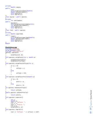 Capítulo:TercerParcial
6
6
private:
double tamano;
public:
tv();
void establecerTamano(double);
double obtenerTamano();
void capturar();
void imprimir();
};
class equipo : public aparato
{
private:
int cantidadCDs;
public:
equipo();
void establecerCantidadCDs(int);
int obtenerCantidadCDs();
void capturar();
void imprimir();
};
class iPod : public aparato
{
private:
double capacidad;
public:
iPod();
void establecerCapacidad(double);
double obtenerCapacidad();
void capturar();
void imprimir();
};
#endif
Electrónicos.cpp
#include <iostream>
using namespace std;
#include "electronicos.h"
aparato::aparato()
{
establecer(0, 0);
}
void aparato::establecer(int v, double p)
{
establecerVoltaje(v);
establecerPrecio(p);
}
void aparato::establecerVoltaje(int v)
{
if (v > 0)
{
voltaje = v;
}
else
{
voltaje = 110;
}
}
void aparato::establecerPrecio(double p)
{
if (p > 0)
{
precio = p;
}
else
precio = 0;
}
int aparato::obtenerVoltaje()
{
return voltaje;
}
double aparato::obtenerPrecio()
{
return precio;
}
void aparato::capturar()
{
int v;
double p;
cout << "Voltaje: ";
cin >> v;
cout << "Precio: ";
cin >> p;
establecer(v, p);
}
void aparato::imprimir()
{
cout << "Voltaje: " << voltaje << endl;
 