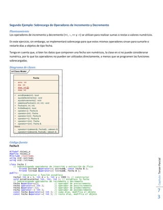 Capítulo:TercerParcial
7
3
Segundo Ejemplo: Sobrecarga de Operadores de Incremento y Decremento
Planteamiento
Los operadores de incremento y decremento (++, --, += y -=) se utilizan para realizar sumas o restas a valores numéricos.
En este ejercicio, sin embargo, se implementará sobrecarga para que estos mismos operadores sirvan para sumarle o
restarle días a objetos de tipo fecha.
Tenga en cuenta que, si bien los datos que componen una fecha son numéricos, la clase en sí no puede considerarse
numérica, por lo que los operadores no pueden ser utilizados directamente, a menos que se programen las funciones
sobrecargadas.
Diagrama de clases
cd Class Model
EA 6.1 Unregistered Trial Version EA 6.1 Unregistered Trial Version
EA 6.1 Unregistered Trial Version EA 6.1 Unregistered Trial Version
EA 6.1 Unregistered Trial Version EA 6.1 Unregistered Trial Version
EA 6.1 Unregistered Trial Version EA 6.1 Unregistered Trial Version
EA 6.1 Unregistered Trial Version EA 6.1 Unregistered Trial Version
EA 6.1 Unregistered Trial Version EA 6.1 Unregistered Trial Version
EA 6.1 Unregistered Trial Version EA 6.1 Unregistered Trial Version
EA 6.1 Unregistered Trial Version EA 6.1 Unregistered Trial Version
EA 6.1 Unregistered Trial Version EA 6.1 Unregistered Trial Version
EA 6.1 Unregistered Trial Version EA 6.1 Unregistered Trial Version
EA 6.1 Unregistered Trial Version EA 6.1 Unregistered Trial Version
EA 6.1 Unregistered Trial Version EA 6.1 Unregistered Trial Version
EA 6.1 Unregistered Trial Version EA 6.1 Unregistered Trial Version
EA 6.1 Unregistered Trial Version EA 6.1 Unregistered Trial Version
EA 6.1 Unregistered Trial Version EA 6.1 Unregistered Trial Version
EA 6.1 Unregistered Trial Version EA 6.1 Unregistered Trial Version
Fecha
- anio: int
- dia: int
- dias: int ([])
- mes: int
+ anioBisiesto(int) : bool
- ayudaDecremento() : void
- ayudaIncremento() : void
+ estableceFecha(int, int, int) : void
+ Fecha(int, int, int)
+ finDeMes(int) : bool
+ operator--() : Fecha &
+ operator--(int) : Fecha
+ operator-=(int) : Fecha &
+ operator++() : Fecha &
+ operator++(int) : Fecha
+ operator+=(int) : Fecha &
friend
- operator<<(ostream&, Fecha&) : ostream &
- operator>>(istream&, Fecha&) : istream &
Código fuente
Fecha.h
#ifndef FECHA1_H
#define FECHA1_H
#include <iostream>
using std::ostream;
using std::istream;
class Fecha {
// Sobrecargando operadores de inserción y extracción de flujo
friend ostream &operator<<( ostream&, const Fecha & );
friend istream &operator>>( istream&, Fecha & );
public:
// Constructor y función establece
Fecha( int m = 1, int d = 1, int y = 1900 ); // constructor
void estableceFecha( int, int, int ); // establece la fecha
// Sobrecargando operadores de incremento y decremento
Fecha &operator++(); // operador de preincremento
Fecha operator++( int ); // operador de postincremento
Fecha &operator--(); // operador de predecremento
Fecha operator--( int ); // operador de postdecremento
const Fecha &operator+=( int ); // suma días, modifica el objeto
const Fecha &operator-=( int ); // resta días, modifica el objeto
 
