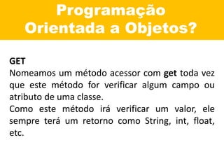 Programação
Orientada a Objetos?
GET
Nomeamos um método acessor com get toda vez
que este método for verificar algum campo ou
atributo de uma classe.
Como este método irá verificar um valor, ele
sempre terá um retorno como String, int, float,
etc.
 