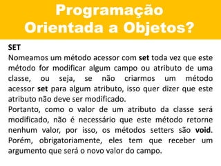 Programação
Orientada a Objetos?
SET
Nomeamos um método acessor com set toda vez que este
método for modificar algum campo ou atributo de uma
classe, ou seja, se não criarmos um método
acessor set para algum atributo, isso quer dizer que este
atributo não deve ser modificado.
Portanto, como o valor de um atributo da classe será
modificado, não é necessário que este método retorne
nenhum valor, por isso, os métodos setters são void.
Porém, obrigatoriamente, eles tem que receber um
argumento que será o novo valor do campo.
 