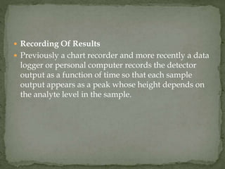  Recording Of Results
 Previously a chart recorder and more recently a data
logger or personal computer records the detector
output as a function of time so that each sample
output appears as a peak whose height depends on
the analyte level in the sample.
 