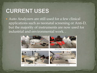  Auto Analyzers are still used for a few clinical
applications such as neonatal screening or Anti-D,
but the majority of instruments are now used for
industrial and environmental work. .
 