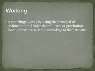  A centrifuge works by using the principal of
sedimentation. Under the influence of gravitation
force , substance separate according to their density.
 