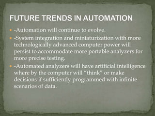  -Automation will continue to evolve.
 -System integration and miniaturization with more
technologically advanced computer power will
persist to accommodate more portable analyzers for
more precise testing.
 -Automated analyzers will have artificial intelligence
where by the computer will “think” or make
decisions if sufficiently programmed with infinite
scenarios of data.
 