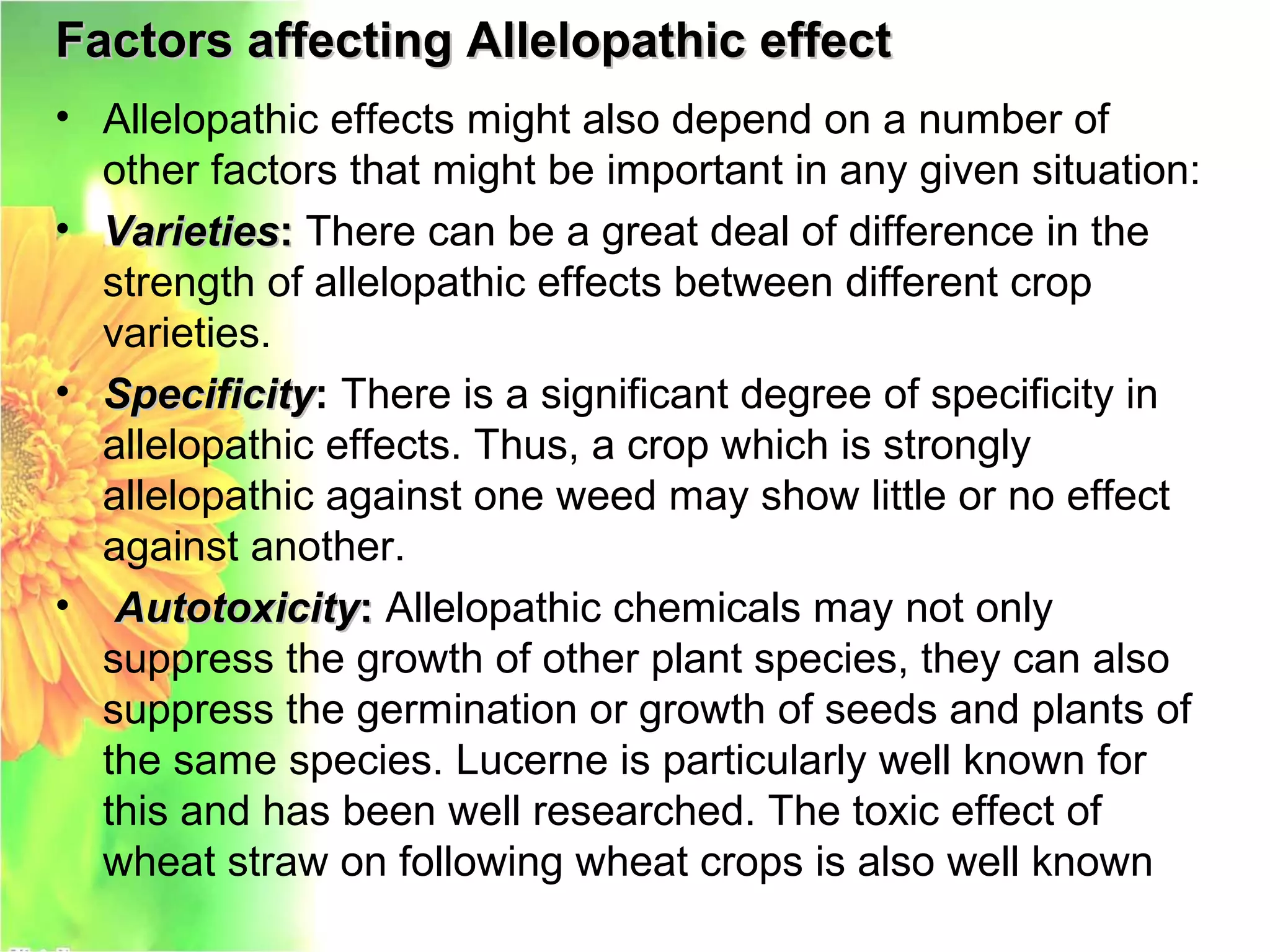 Factors affecting Allelopathic effectFactors affecting Allelopathic effect
• Allelopathic effects might also depend on a number of
other factors that might be important in any given situation:
• VarietiesVarieties:: There can be a great deal of difference in the
strength of allelopathic effects between different crop
varieties.
• SpecificitySpecificity: There is a significant degree of specificity in
allelopathic effects. Thus, a crop which is strongly
allelopathic against one weed may show little or no effect
against another.
• AutotoxicityAutotoxicity:: Allelopathic chemicals may not only
suppress the growth of other plant species, they can also
suppress the germination or growth of seeds and plants of
the same species. Lucerne is particularly well known for
this and has been well researched. The toxic effect of
wheat straw on following wheat crops is also well known
 