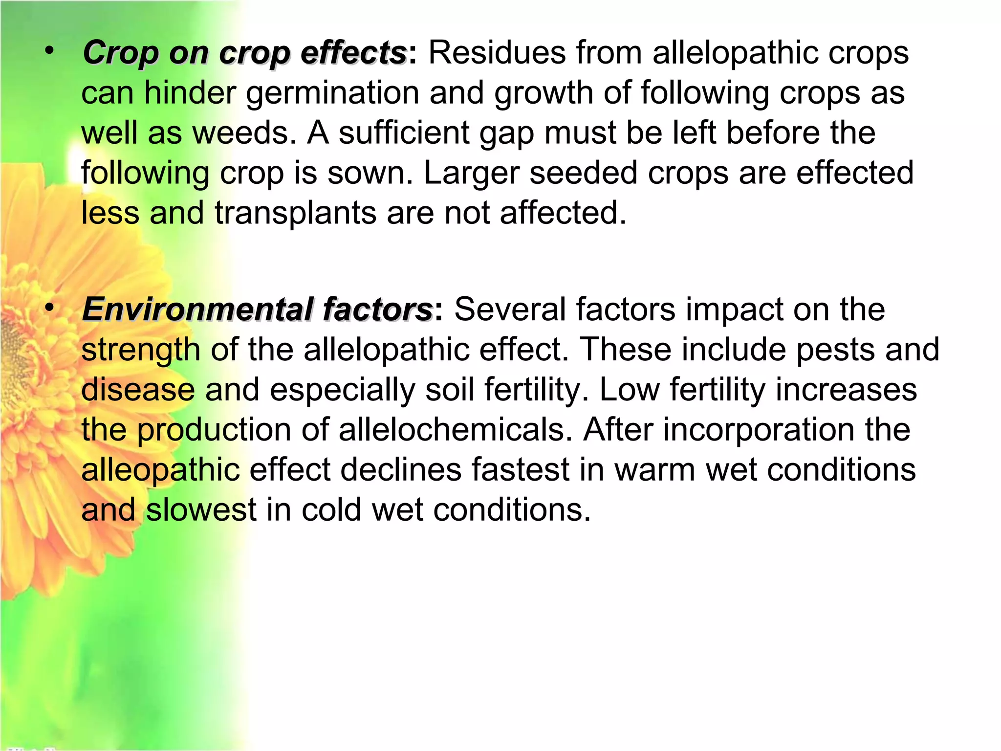 • Crop on crop effectsCrop on crop effects: Residues from allelopathic crops
can hinder germination and growth of following crops as
well as weeds. A sufficient gap must be left before the
following crop is sown. Larger seeded crops are effected
less and transplants are not affected.
• Environmental factorsEnvironmental factors: Several factors impact on the
strength of the allelopathic effect. These include pests and
disease and especially soil fertility. Low fertility increases
the production of allelochemicals. After incorporation the
alleopathic effect declines fastest in warm wet conditions
and slowest in cold wet conditions.
 