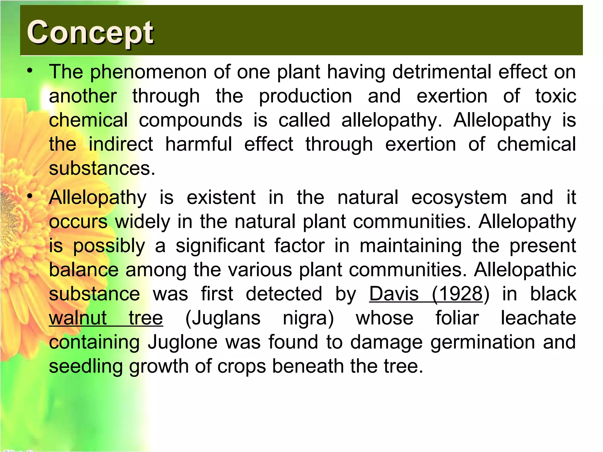 ConceptConceptConceptConcept
• The phenomenon of one plant having detrimental effect on
another through the production and exertion of toxic
chemical compounds is called allelopathy. Allelopathy is
the indirect harmful effect through exertion of chemical
substances.
• Allelopathy is existent in the natural ecosystem and it
occurs widely in the natural plant communities. Allelopathy
is possibly a significant factor in maintaining the present
balance among the various plant communities. Allelopathic
substance was first detected by Davis (1928) in black
walnut tree (Juglans nigra) whose foliar leachate
containing Juglone was found to damage germination and
seedling growth of crops beneath the tree.
 