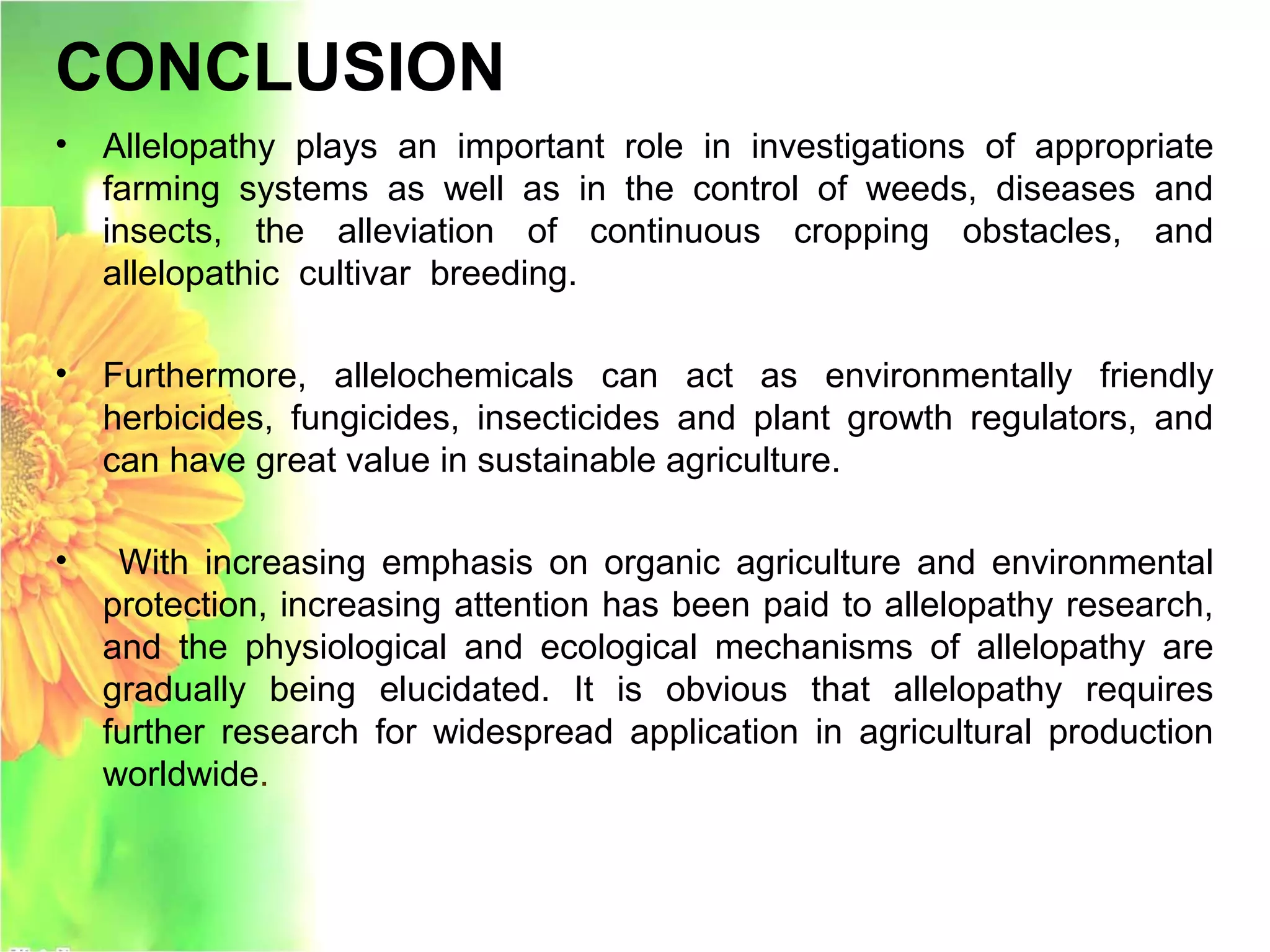 CONCLUSION
• Allelopathy plays an important role in investigations of appropriate
farming systems as well as in the control of weeds, diseases and
insects, the alleviation of continuous cropping obstacles, and
allelopathic cultivar breeding.
• Furthermore, allelochemicals can act as environmentally friendly
herbicides, fungicides, insecticides and plant growth regulators, and
can have great value in sustainable agriculture.
• With increasing emphasis on organic agriculture and environmental
protection, increasing attention has been paid to allelopathy research,
and the physiological and ecological mechanisms of allelopathy are
gradually being elucidated. It is obvious that allelopathy requires
further research for widespread application in agricultural production
worldwide.
 