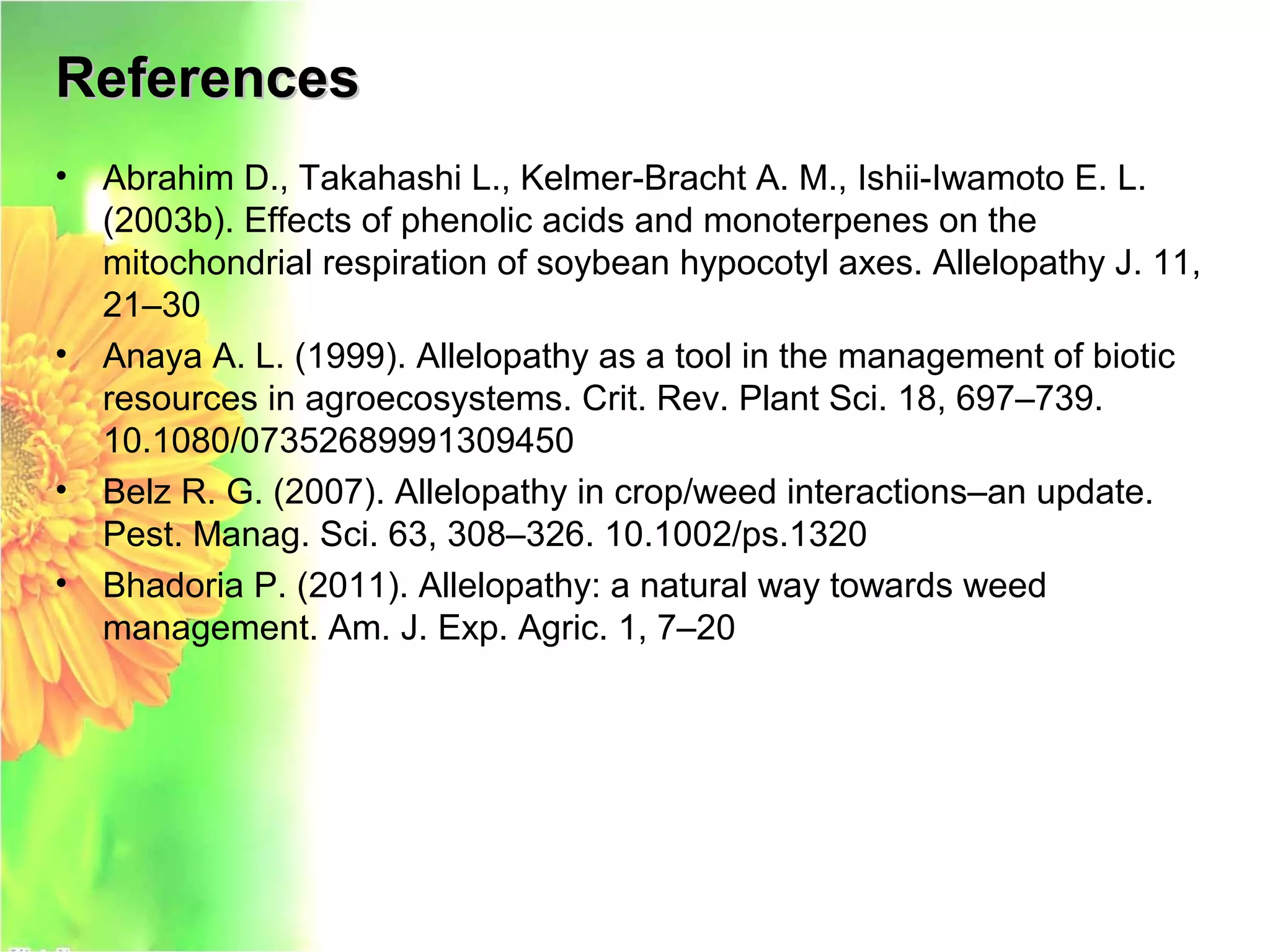 ReferencesReferences
• Abrahim D., Takahashi L., Kelmer-Bracht A. M., Ishii-Iwamoto E. L.
(2003b). Effects of phenolic acids and monoterpenes on the
mitochondrial respiration of soybean hypocotyl axes. Allelopathy J. 11,
21–30
• Anaya A. L. (1999). Allelopathy as a tool in the management of biotic
resources in agroecosystems. Crit. Rev. Plant Sci. 18, 697–739.
10.1080/07352689991309450
• Belz R. G. (2007). Allelopathy in crop/weed interactions–an update.
Pest. Manag. Sci. 63, 308–326. 10.1002/ps.1320
• Bhadoria P. (2011). Allelopathy: a natural way towards weed
management. Am. J. Exp. Agric. 1, 7–20
 