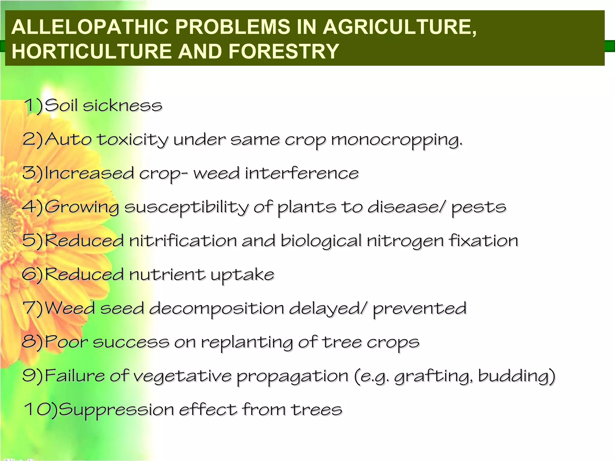 ALLELOPATHIC PROBLEMS IN AGRICULTURE,
HORTICULTURE AND FORESTRY
1)1)Soil sicknessSoil sickness
2)2)Auto toxicity under same crop monocropping.Auto toxicity under same crop monocropping.
3)3)Increased crop- weed interferenceIncreased crop- weed interference
4)4)Growing susceptibility of plants to disease/ pestsGrowing susceptibility of plants to disease/ pests
5)5)Reduced nitrification and biological nitrogen fixationReduced nitrification and biological nitrogen fixation
6)6)Reduced nutrient uptakeReduced nutrient uptake
7)7)Weed seed decomposition delayed/ preventedWeed seed decomposition delayed/ prevented
8)8)Poor success on replanting of tree cropsPoor success on replanting of tree crops
9)9)Failure of vegetative propagation (e.g. grafting, budding)Failure of vegetative propagation (e.g. grafting, budding)
10)10)Suppression effect from treesSuppression effect from trees
 