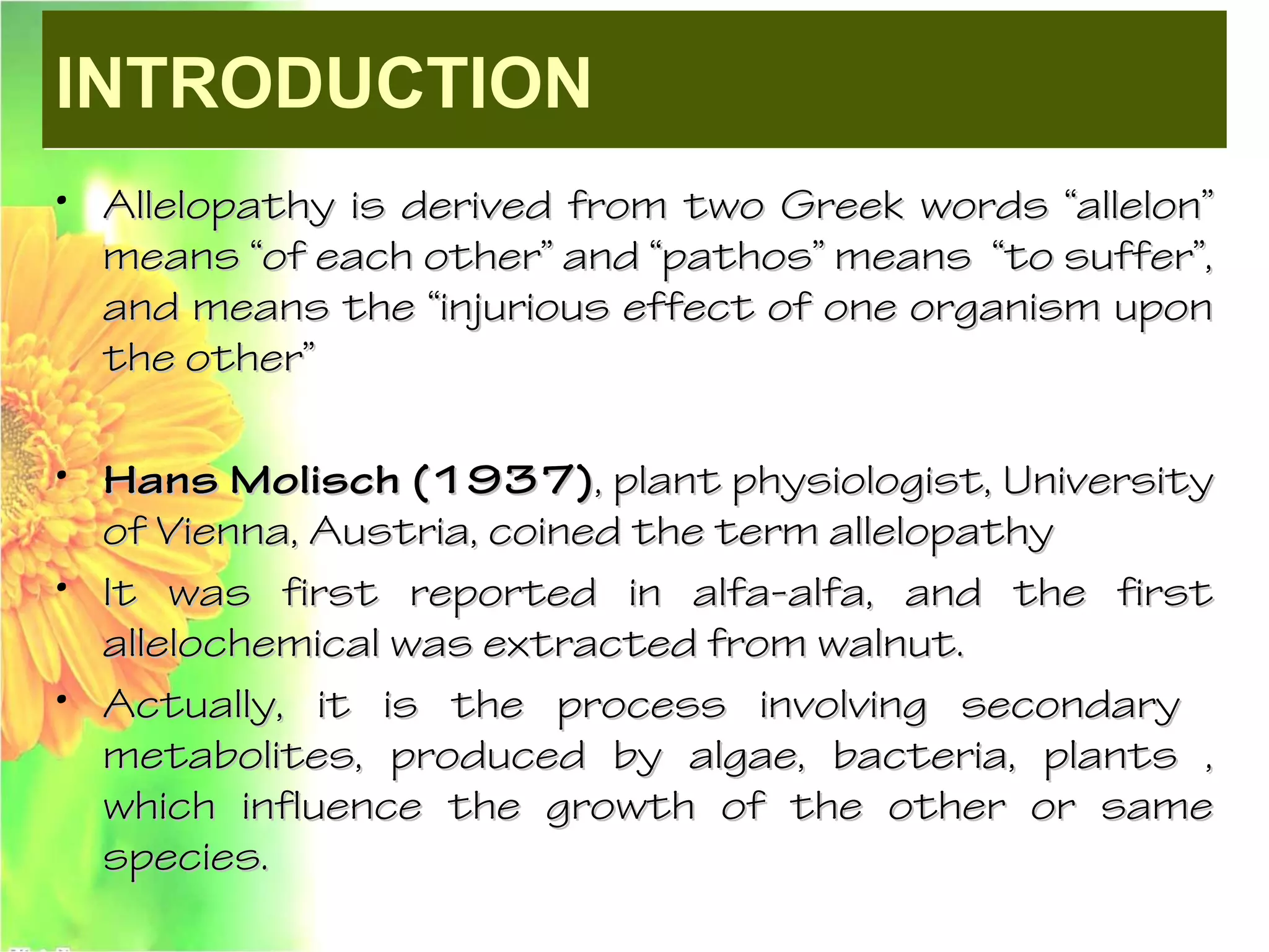 INTRODUCTIONINTRODUCTION
• Allelopathy is derived from two Greek words “allelon”Allelopathy is derived from two Greek words “allelon”
means “of each other” and “pathos” means “to suffer”,means “of each other” and “pathos” means “to suffer”,
and means the “injurious effect of one organism uponand means the “injurious effect of one organism upon
the other”the other”
• Hans Molisch (1937)Hans Molisch (1937), plant physiologist, University, plant physiologist, University
of Vienna, Austria, coined the term allelopathyof Vienna, Austria, coined the term allelopathy
• It was first reported in alfa-alfa, and the firstIt was first reported in alfa-alfa, and the first
allelochemical was extracted from walnut.allelochemical was extracted from walnut.
• Actually, it is the process involving secondaryActually, it is the process involving secondary
metabolites, produced by algae, bacteria, plants ,metabolites, produced by algae, bacteria, plants ,
which influence the growth of the other or samewhich influence the growth of the other or same
species.species.
 