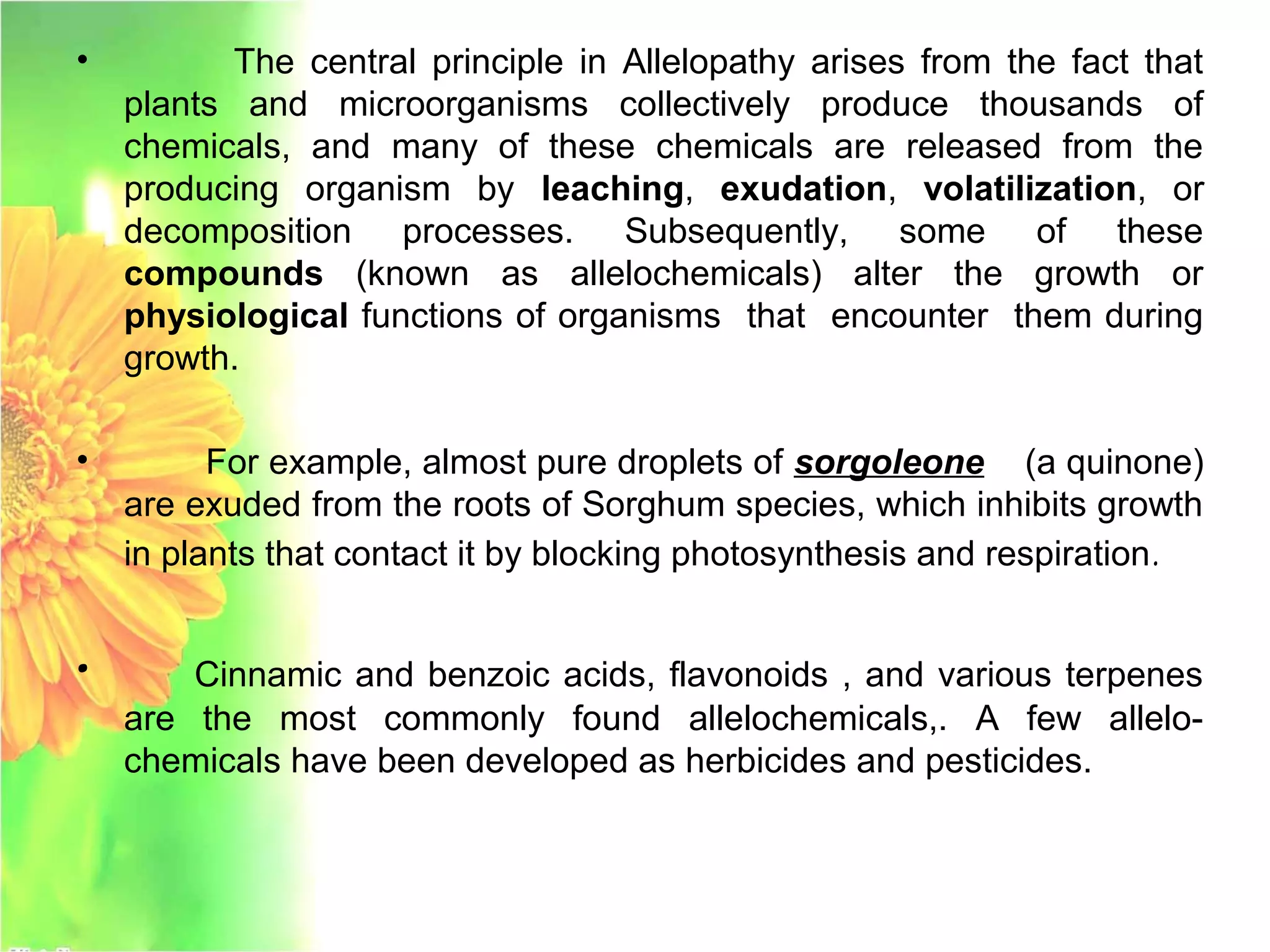 • The central principle in Allelopathy arises from the fact that
plants and microorganisms collectively produce thousands of
chemicals, and many of these chemicals are released from the
producing organism by leaching, exudation, volatilization, or
decomposition processes. Subsequently, some of these
compounds (known as allelochemicals) alter the growth or
physiological functions of organisms that encounter them during
growth.
• For example, almost pure droplets of sorgoleone (a quinone)
are exuded from the roots of Sorghum species, which inhibits growth
in plants that contact it by blocking photosynthesis and respiration.
• Cinnamic and benzoic acids, flavonoids , and various terpenes
are the most commonly found allelochemicals,. A few allelo-
chemicals have been developed as herbicides and pesticides.
 