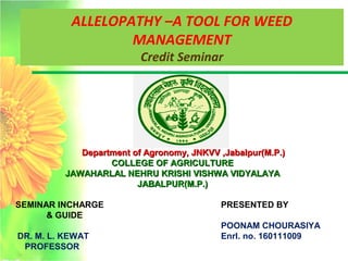 ALLELOPATHY –A TOOL FOR WEED
MANAGEMENT
Credit Seminar
SEMINAR INCHARGE
& GUIDE
DR. M. L. KEWAT
PROFESSOR
Department of Agronomy, JNKVV ,Jabalpur(M.P.)Department of Agronomy, JNKVV ,Jabalpur(M.P.)
COLLEGE OF AGRICULTURECOLLEGE OF AGRICULTURE
JAWAHARLAL NEHRU KRISHI VISHWA VIDYALAYAJAWAHARLAL NEHRU KRISHI VISHWA VIDYALAYA
JABALPUR(M.P.)JABALPUR(M.P.)
PRESENTED BY
POONAM CHOURASIYA
Enrl. no. 160111009
 