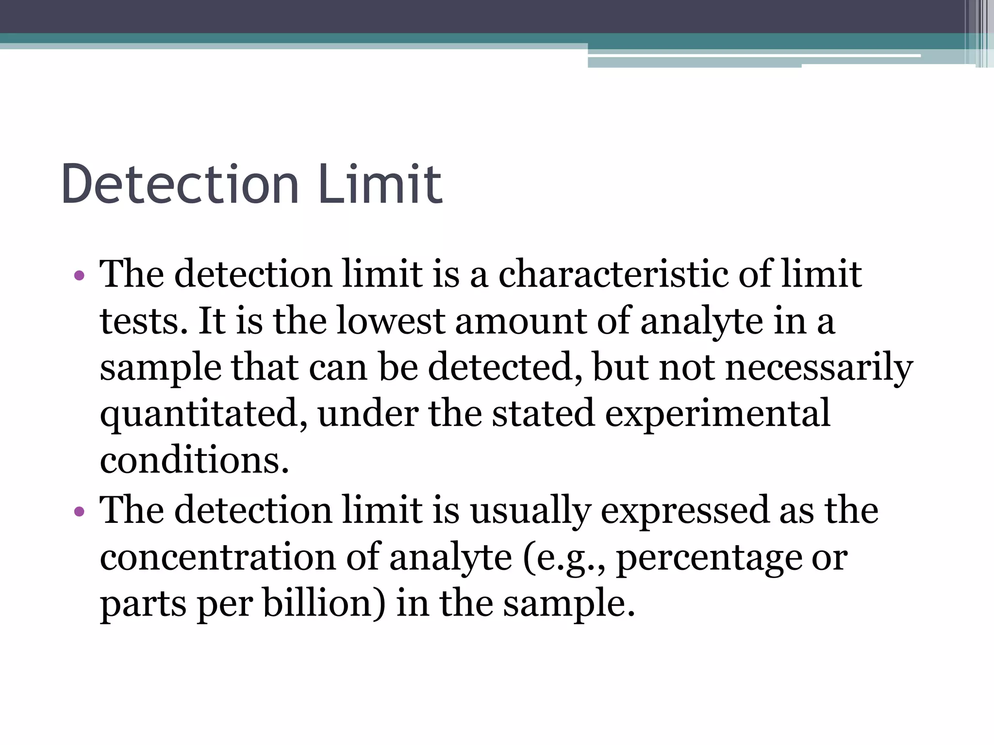 Detection Limit
• The detection limit is a characteristic of limit
tests. It is the lowest amount of analyte in a
sample that can be detected, but not necessarily
quantitated, under the stated experimental
conditions.
• The detection limit is usually expressed as the
concentration of analyte (e.g., percentage or
parts per billion) in the sample.
 