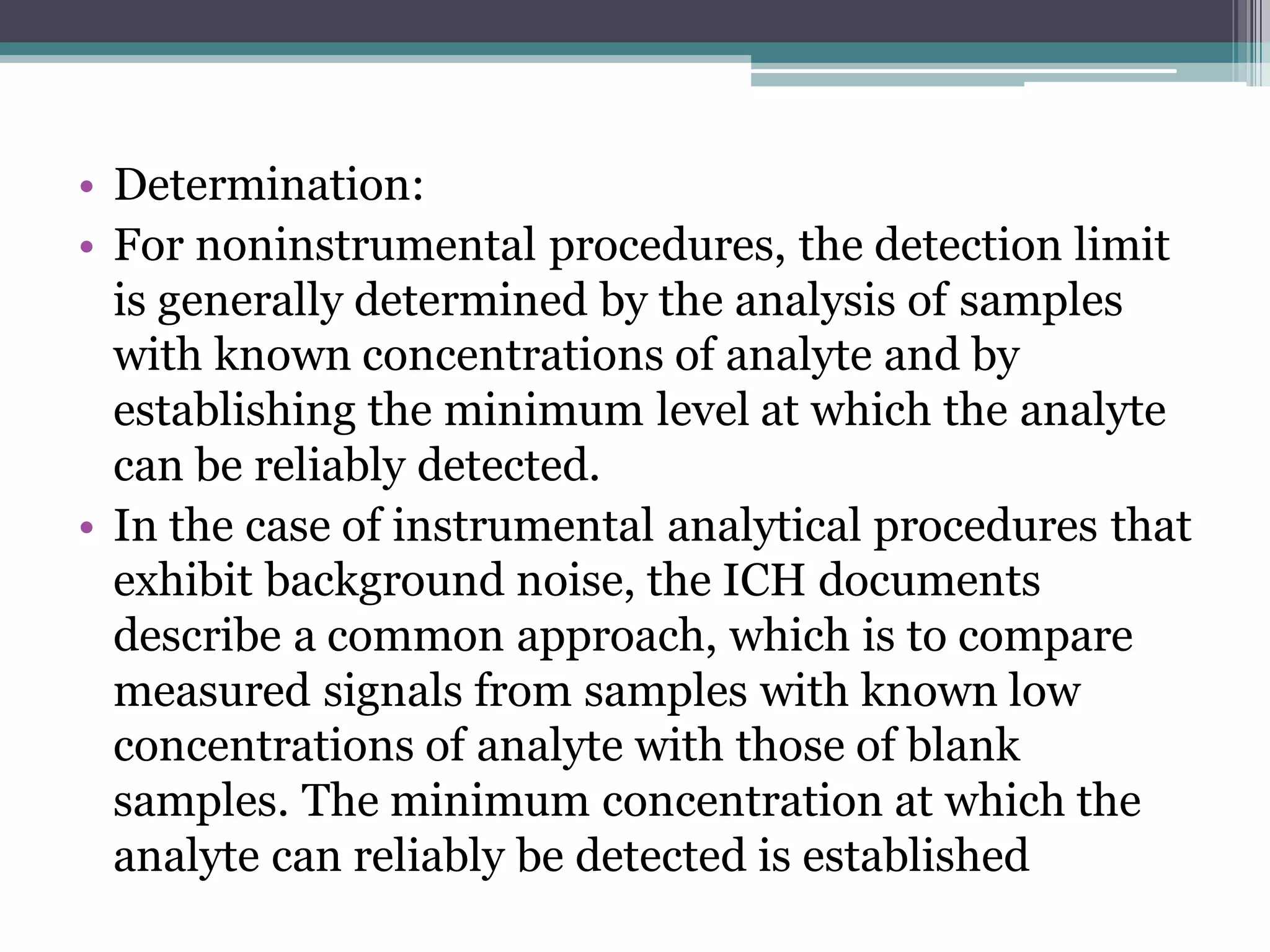 • Determination:
• For noninstrumental procedures, the detection limit
is generally determined by the analysis of samples
with known concentrations of analyte and by
establishing the minimum level at which the analyte
can be reliably detected.
• In the case of instrumental analytical procedures that
exhibit background noise, the ICH documents
describe a common approach, which is to compare
measured signals from samples with known low
concentrations of analyte with those of blank
samples. The minimum concentration at which the
analyte can reliably be detected is established
 