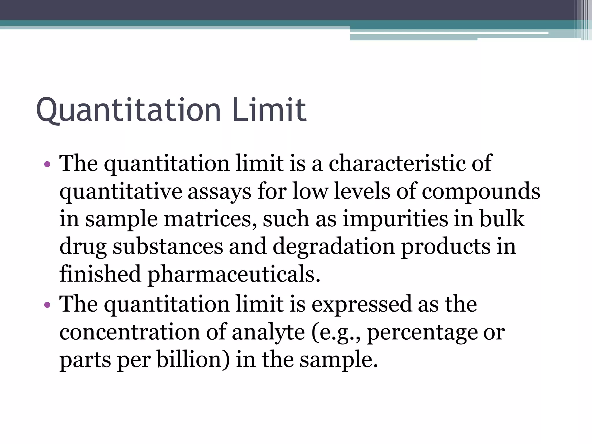 Quantitation Limit
• The quantitation limit is a characteristic of
quantitative assays for low levels of compounds
in sample matrices, such as impurities in bulk
drug substances and degradation products in
finished pharmaceuticals.
• The quantitation limit is expressed as the
concentration of analyte (e.g., percentage or
parts per billion) in the sample.
 