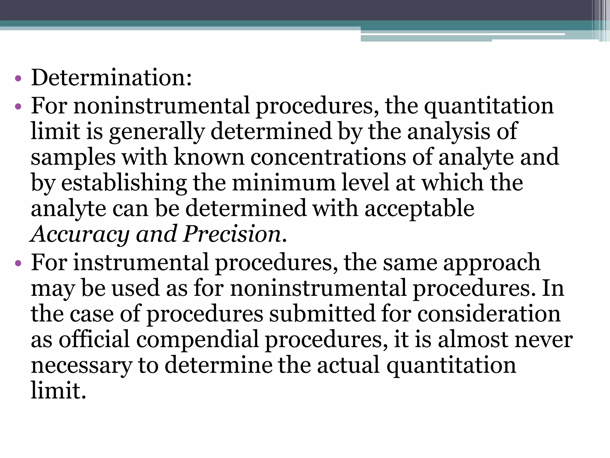 • Determination:
• For noninstrumental procedures, the quantitation
limit is generally determined by the analysis of
samples with known concentrations of analyte and
by establishing the minimum level at which the
analyte can be determined with acceptable
Accuracy and Precision.
• For instrumental procedures, the same approach
may be used as for noninstrumental procedures. In
the case of procedures submitted for consideration
as official compendial procedures, it is almost never
necessary to determine the actual quantitation
limit.
 