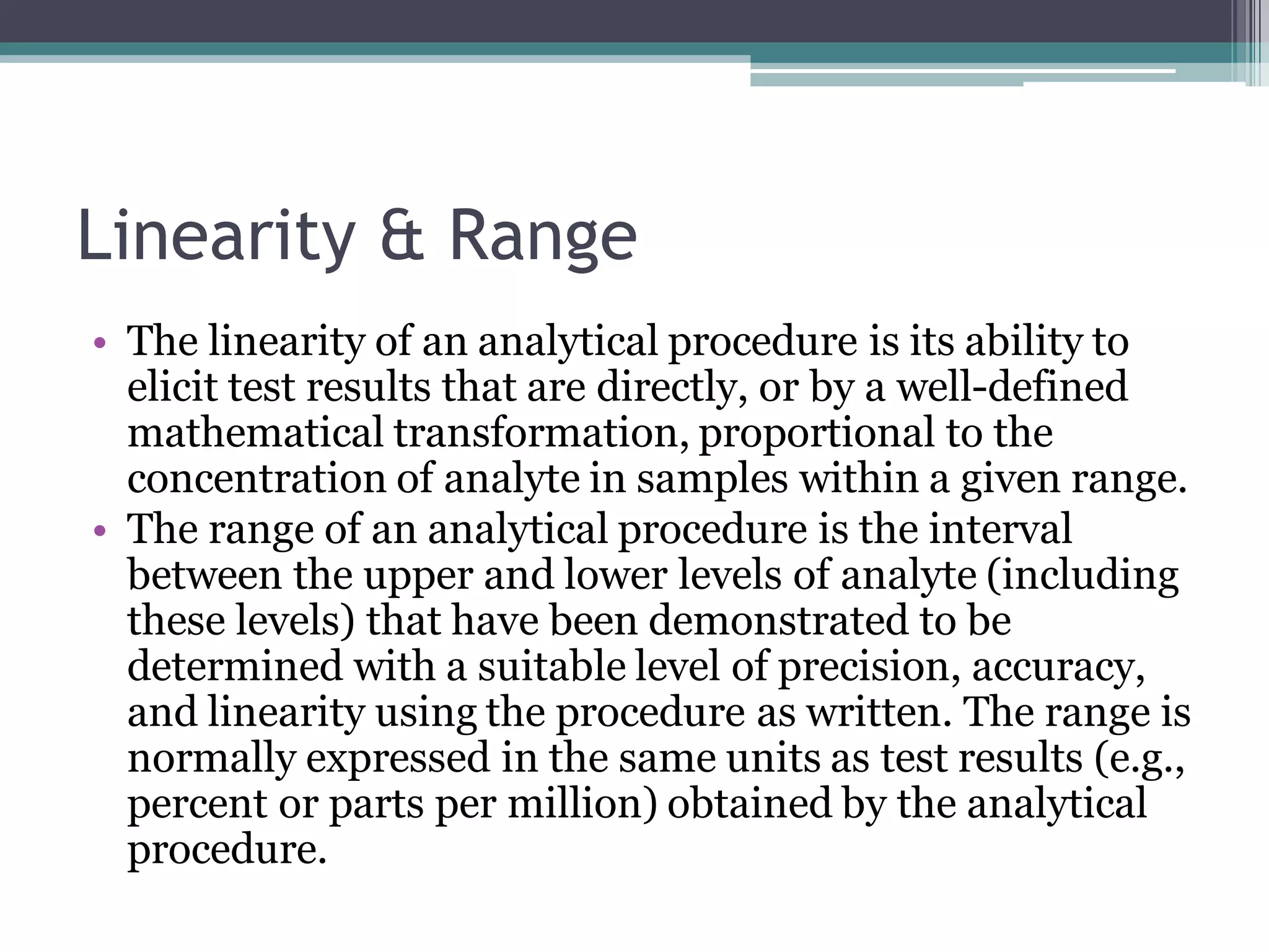 Linearity & Range
• The linearity of an analytical procedure is its ability to
elicit test results that are directly, or by a well-defined
mathematical transformation, proportional to the
concentration of analyte in samples within a given range.
• The range of an analytical procedure is the interval
between the upper and lower levels of analyte (including
these levels) that have been demonstrated to be
determined with a suitable level of precision, accuracy,
and linearity using the procedure as written. The range is
normally expressed in the same units as test results (e.g.,
percent or parts per million) obtained by the analytical
procedure.
 