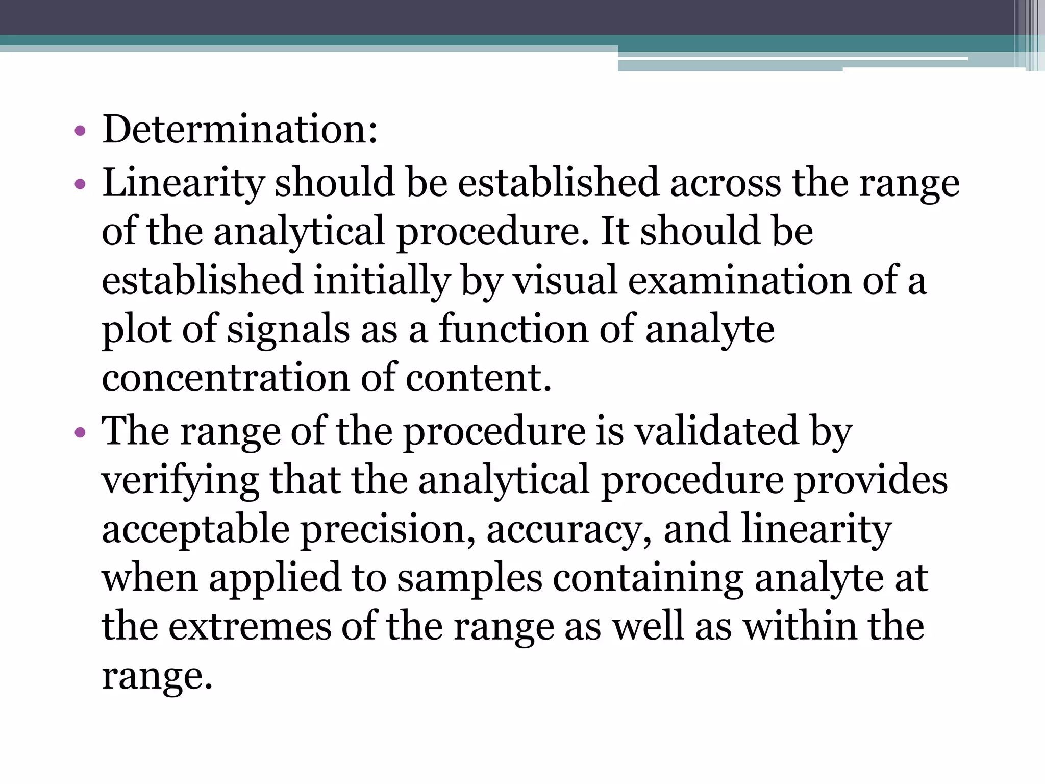 • Determination:
• Linearity should be established across the range
of the analytical procedure. It should be
established initially by visual examination of a
plot of signals as a function of analyte
concentration of content.
• The range of the procedure is validated by
verifying that the analytical procedure provides
acceptable precision, accuracy, and linearity
when applied to samples containing analyte at
the extremes of the range as well as within the
range.
 