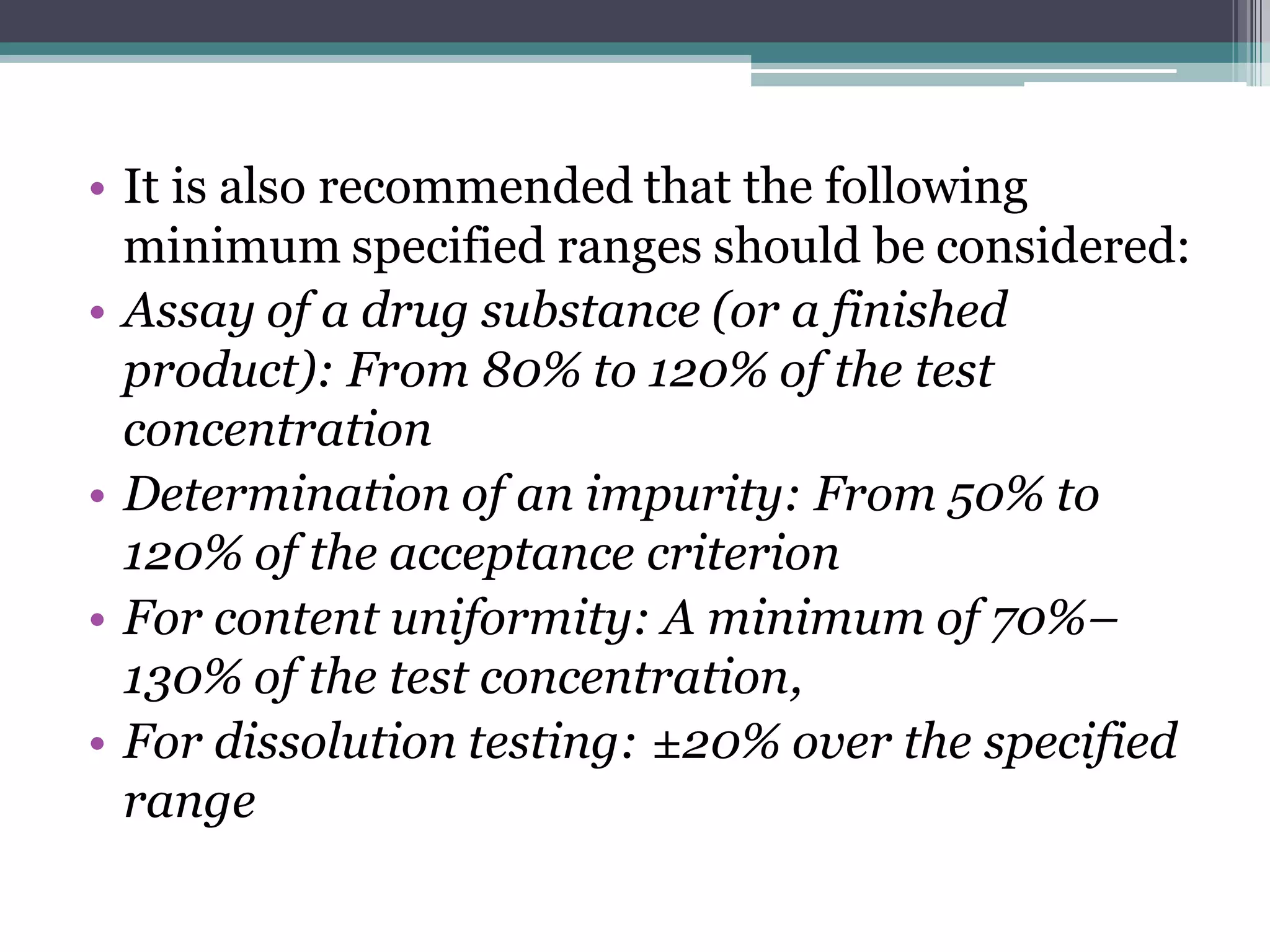 • It is also recommended that the following
minimum specified ranges should be considered:
• Assay of a drug substance (or a finished
product): From 80% to 120% of the test
concentration
• Determination of an impurity: From 50% to
120% of the acceptance criterion
• For content uniformity: A minimum of 70%–
130% of the test concentration,
• For dissolution testing: ±20% over the specified
range
 