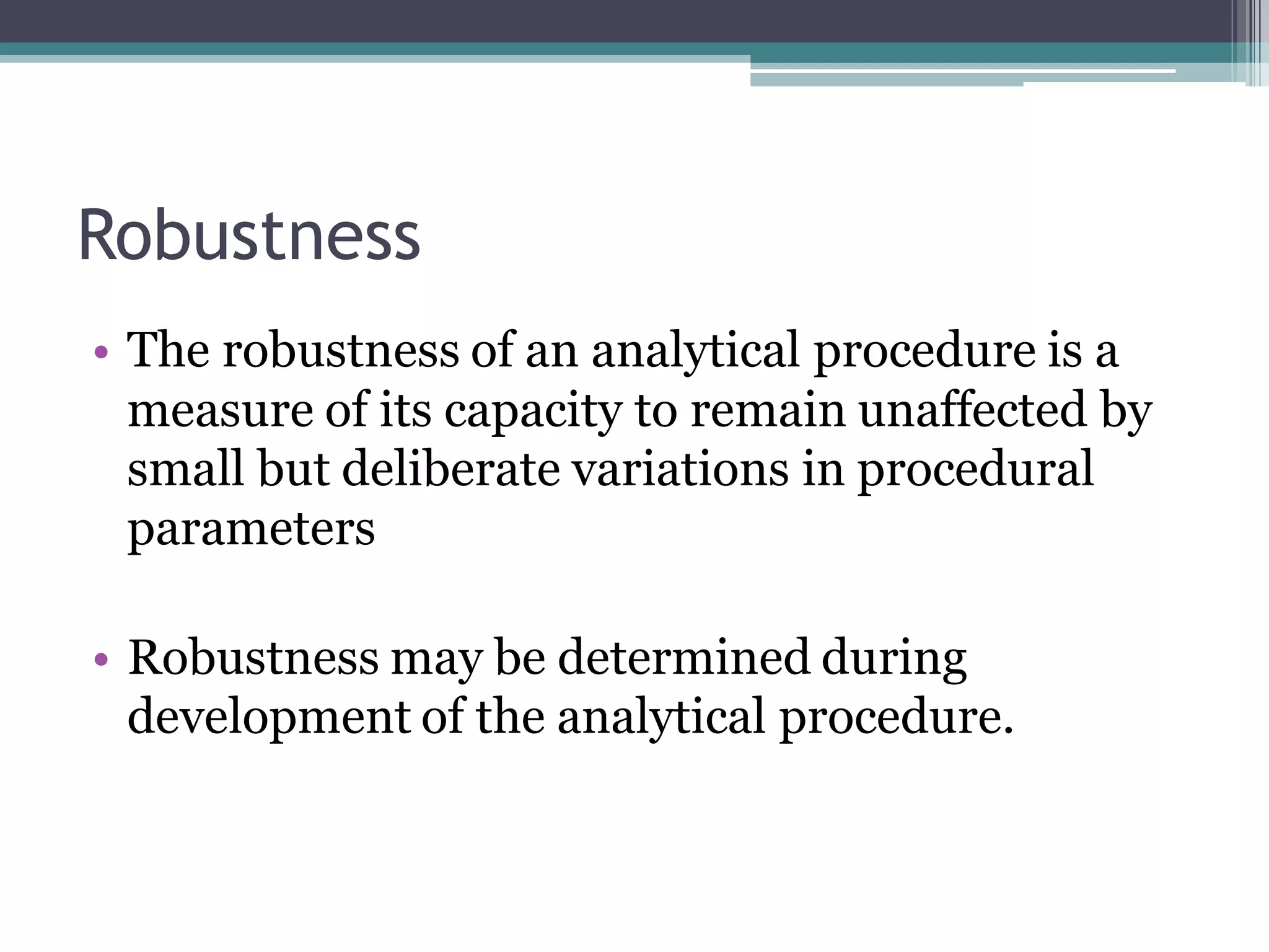 Robustness
• The robustness of an analytical procedure is a
measure of its capacity to remain unaffected by
small but deliberate variations in procedural
parameters
• Robustness may be determined during
development of the analytical procedure.
 