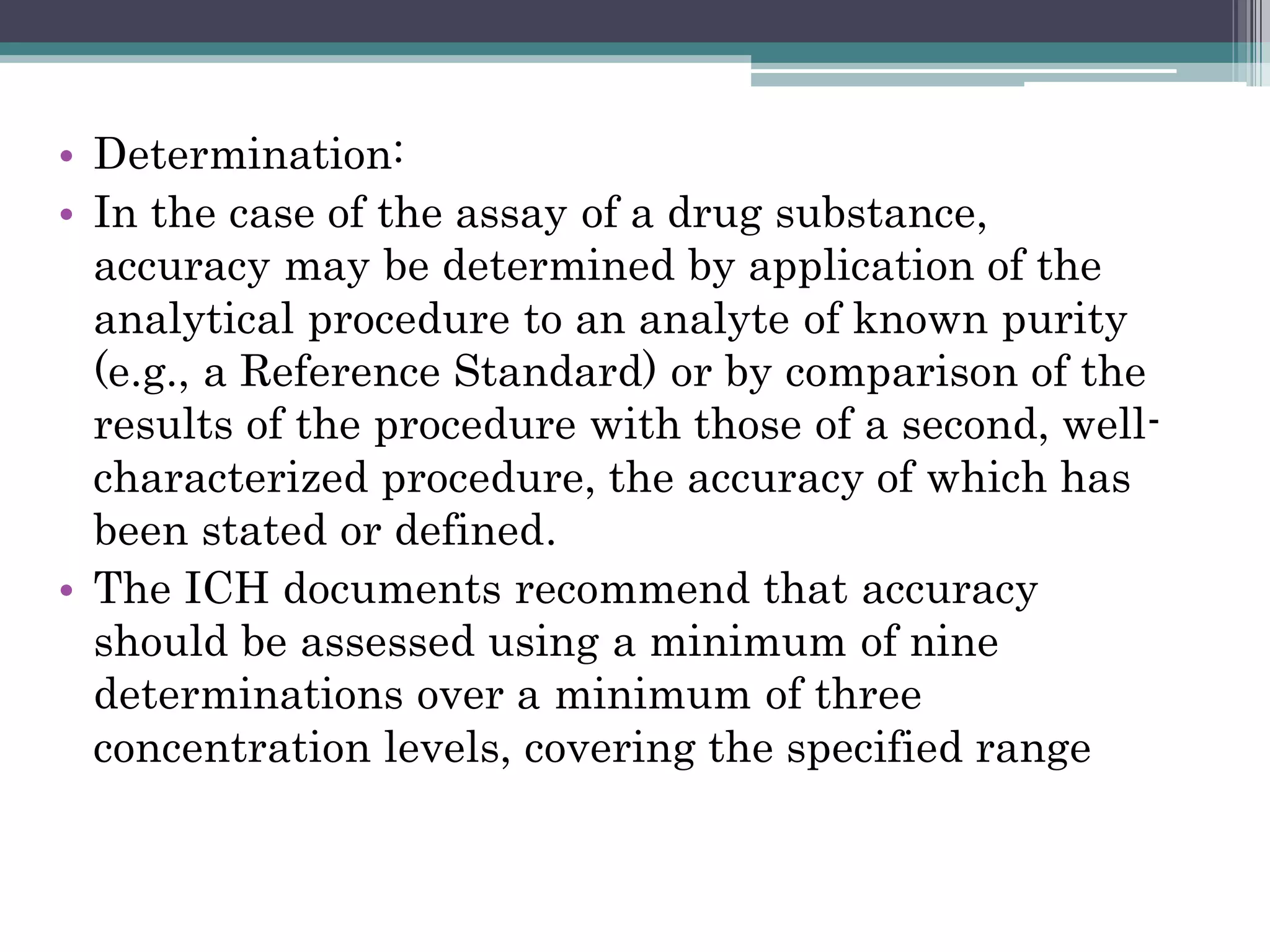 • Determination:
• In the case of the assay of a drug substance,
accuracy may be determined by application of the
analytical procedure to an analyte of known purity
(e.g., a Reference Standard) or by comparison of the
results of the procedure with those of a second, well-
characterized procedure, the accuracy of which has
been stated or defined.
• The ICH documents recommend that accuracy
should be assessed using a minimum of nine
determinations over a minimum of three
concentration levels, covering the specified range
 