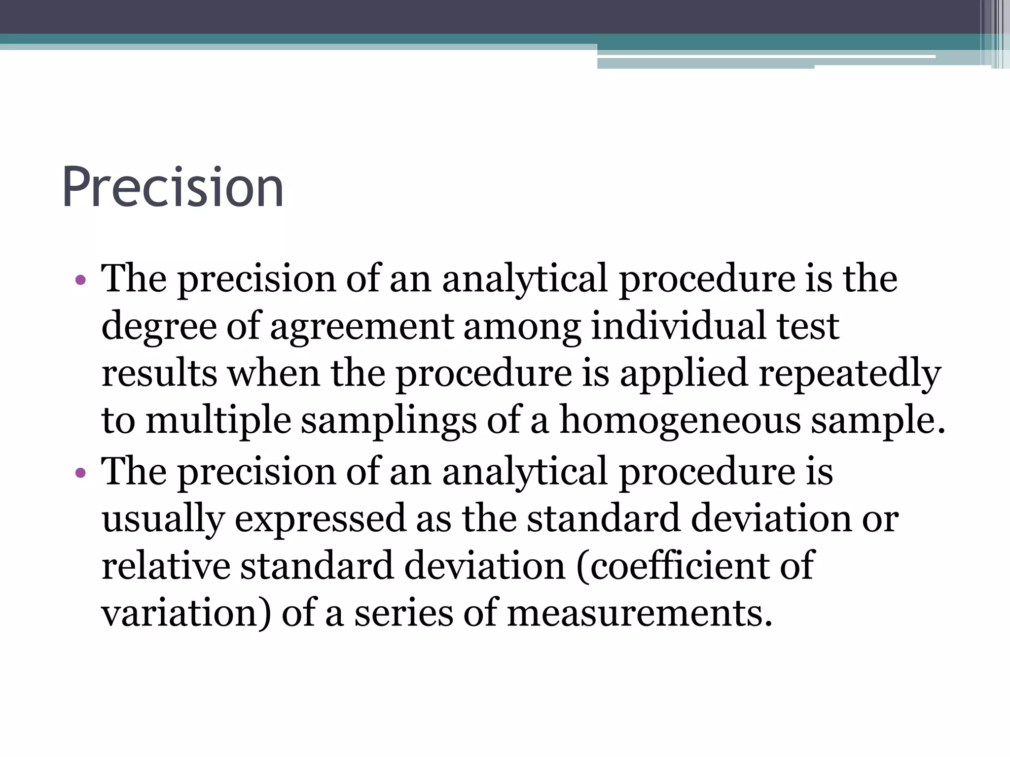 Precision
• The precision of an analytical procedure is the
degree of agreement among individual test
results when the procedure is applied repeatedly
to multiple samplings of a homogeneous sample.
• The precision of an analytical procedure is
usually expressed as the standard deviation or
relative standard deviation (coefficient of
variation) of a series of measurements.
 