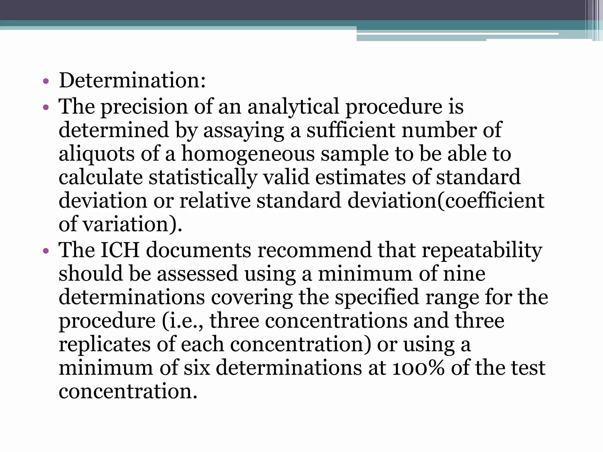 • Determination:
• The precision of an analytical procedure is
determined by assaying a sufficient number of
aliquots of a homogeneous sample to be able to
calculate statistically valid estimates of standard
deviation or relative standard deviation(coefficient
of variation).
• The ICH documents recommend that repeatability
should be assessed using a minimum of nine
determinations covering the specified range for the
procedure (i.e., three concentrations and three
replicates of each concentration) or using a
minimum of six determinations at 100% of the test
concentration.
 