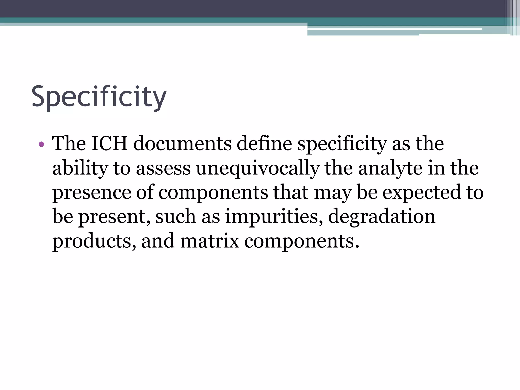 Specificity
• The ICH documents define specificity as the
ability to assess unequivocally the analyte in the
presence of components that may be expected to
be present, such as impurities, degradation
products, and matrix components.
 