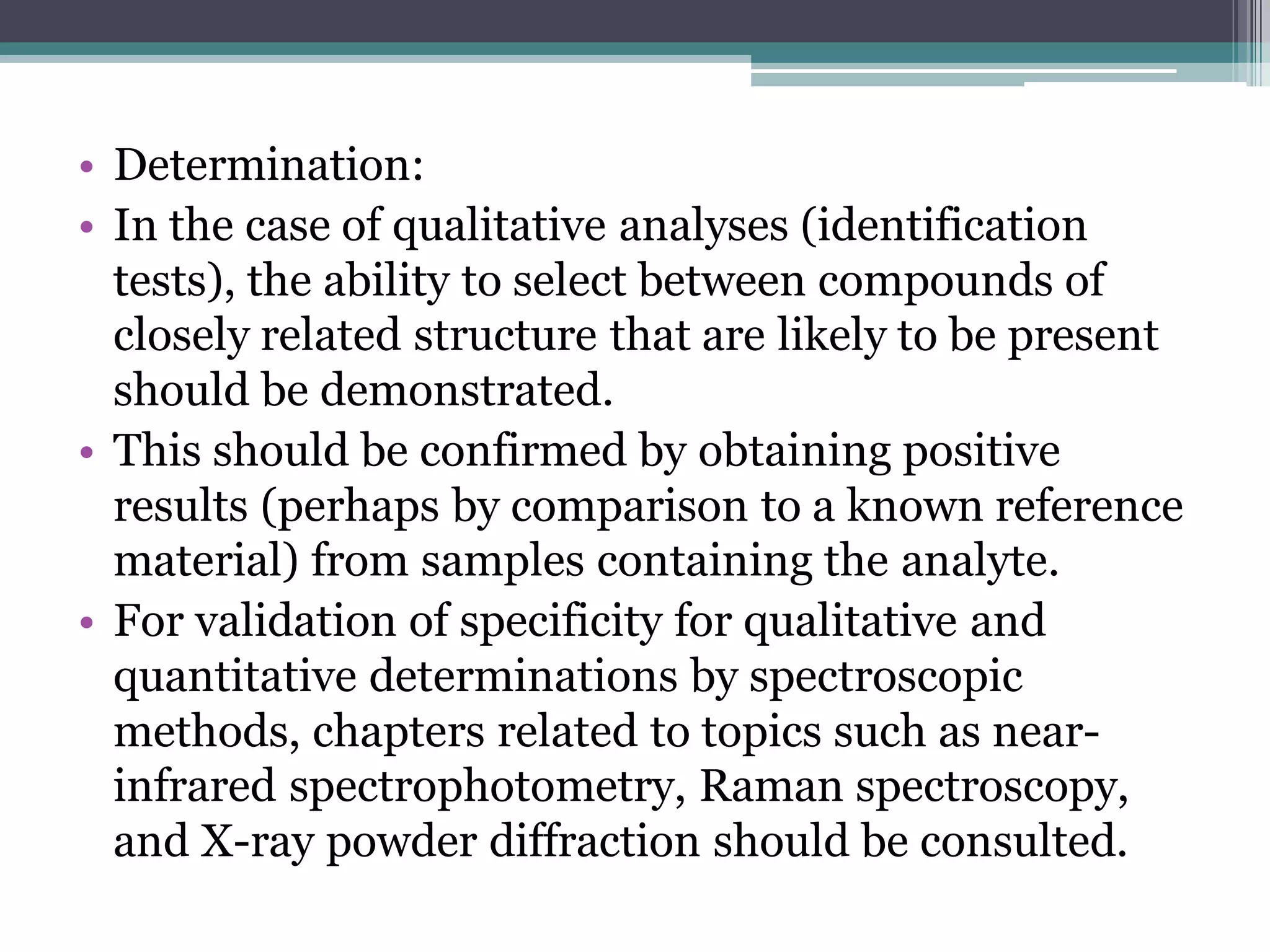• Determination:
• In the case of qualitative analyses (identification
tests), the ability to select between compounds of
closely related structure that are likely to be present
should be demonstrated.
• This should be confirmed by obtaining positive
results (perhaps by comparison to a known reference
material) from samples containing the analyte.
• For validation of specificity for qualitative and
quantitative determinations by spectroscopic
methods, chapters related to topics such as near-
infrared spectrophotometry, Raman spectroscopy,
and X-ray powder diffraction should be consulted.
 