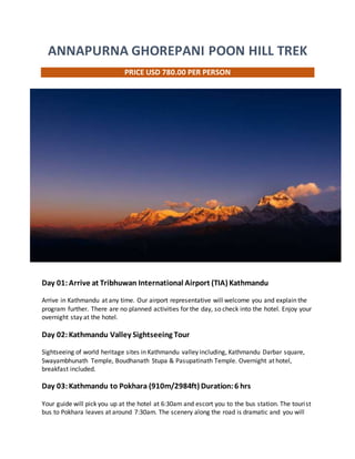 ANNAPURNA GHOREPANI POON HILL TREK
PRICE USD 780.00 PER PERSON
Day 01:Arrive at Tribhuwan International Airport (TIA) Kathmandu
Arrive in Kathmandu at any time. Our airport representative will welcome you and explain the
program further. There are no planned activities for the day, so check into the hotel. Enjoy your
overnight stay at the hotel.
Day 02:Kathmandu Valley Sightseeing Tour
Sightseeing of world heritage sites in Kathmandu valley including, Kathmandu Darbar square,
Swayambhunath Temple, Boudhanath Stupa & Pasupatinath Temple. Overnight at hotel,
breakfast included.
Day 03:Kathmandu to Pokhara (910m/2984ft) Duration:6 hrs
Your guide will pick you up at the hotel at 6:30am and escort you to the bus station. The tourist
bus to Pokhara leaves at around 7:30am. The scenery along the road is dramatic and you will
 