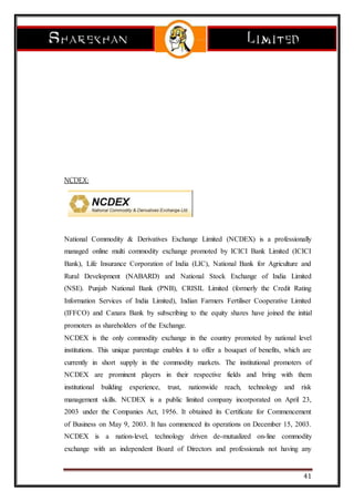 41
NCDEX:
National Commodity & Derivatives Exchange Limited (NCDEX) is a professionally
managed online multi commodity exchange promoted by ICICI Bank Limited (ICICI
Bank), Life Insurance Corporation of India (LIC), National Bank for Agriculture and
Rural Development (NABARD) and National Stock Exchange of India Limited
(NSE). Punjab National Bank (PNB), CRISIL Limited (formerly the Credit Rating
Information Services of India Limited), Indian Farmers Fertiliser Cooperative Limited
(IFFCO) and Canara Bank by subscribing to the equity shares have joined the initial
promoters as shareholders of the Exchange.
NCDEX is the only commodity exchange in the country promoted by national level
institutions. This unique parentage enables it to offer a bouquet of benefits, which are
currently in short supply in the commodity markets. The institutional promoters of
NCDEX are prominent players in their respective fields and bring with them
institutional building experience, trust, nationwide reach, technology and risk
management skills. NCDEX is a public limited company incorporated on April 23,
2003 under the Companies Act, 1956. It obtained its Certificate for Commencement
of Business on May 9, 2003. It has commenced its operations on December 15, 2003.
NCDEX is a nation-level, technology driven de-mutualized on-line commodity
exchange with an independent Board of Directors and professionals not having any
 