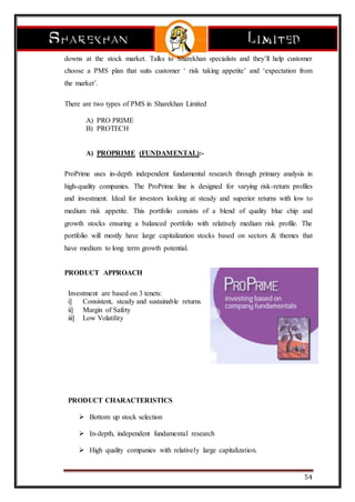 54
downs at the stock market. Talks to Sharekhan specialists and they’ll help customer
choose a PMS plan that suits customer ‘ risk taking appetite’ and ‘expectation from
the market’.
There are two types of PMS in Sharekhan Limited
A) PRO PRIME
B) PROTECH
A) PROPRIME (FUNDAMENTAL):-
ProPrime uses in-depth independent fundamental research through primary analysis in
high-quality companies. The ProPrime line is designed for varying risk-return profiles
and investment. Ideal for investors looking at steady and superior returns with low to
medium risk appetite. This portfolio consists of a blend of quality blue chip and
growth stocks ensuring a balanced portfolio with relatively medium risk profile. The
portfolio will mostly have large capitalization stocks based on sectors & themes that
have medium to long term growth potential.
PRODUCT APPROACH
Investment are based on 3 tenets:
i] Consistent, steady and sustainable returns
ii] Margin of Safety
iii] Low Volatility
PRODUCT CHARACTERISTICS
 Bottom up stock selection
 In-depth, independent fundamental research
 High quality companies with relatively large capitalization.
 