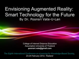 College of Internet Distance Educationg
                          Assumption University of Thailand
                          poonsri.vate@gmail.com



 Envisioning Augmented Reality:
 Smart Technology for the Future
                By Dr. Poonsri Vate-U-Lan




                    College of Internet Distance Education
                     Assumption University of Thailand
                          poonsri.vate@gmail.com

The Eighth International Conference on eLearning for Knowledge-Based Society,
                             Powerpoint Templates
                         23-24 February 2012, Thailand             Page 1
 