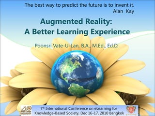 Augmented Reality:  A Better Learning Experience Poonsri Vate-U-Lan, B.A., M.Ed., Ed.D. 7 th  International Conference on eLearning for  Knowledge-Based Society, Dec 16-17, 2010 Bangkok The best way to predict the future is to invent it. Alan  Kay 