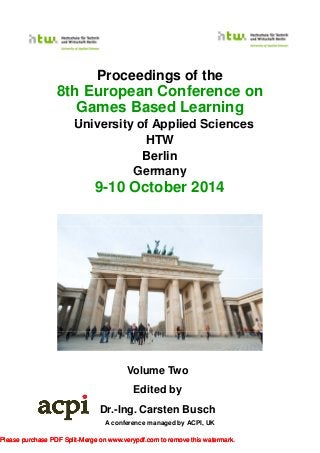 Proceedings of the
8th European Conference on
Games Based Learning
Uni ersit of Applied SciencesUniversity of Applied Sciences
HTW
Berlin
GermanyGermany
9-10 October 2014
Volume Two
A conference managed by ACPI, UK
Edited by
Dr.-Ing. Carsten Busch
Please purchase PDF Split-Merge on www.verypdf.com to remove this watermark.Please purchase PDF Split-Merge on www.verypdf.com to remove this watermark.Please purchase PDF Split-Merge on www.verypdf.com to remove this watermark.
 
