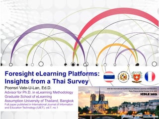 Foresight eLearning Platforms:
Insights from a Thai Survey
Poonsri Vate-U-Lan, Ed.D.
Advisor for Ph.D. in eLearning Methodology
Graduate School of eLearning
Assumption University of Thailand, Bangkok
Full paper published in International Journal of Information
and Education Technology (IJIET), vol.7, no.1
 